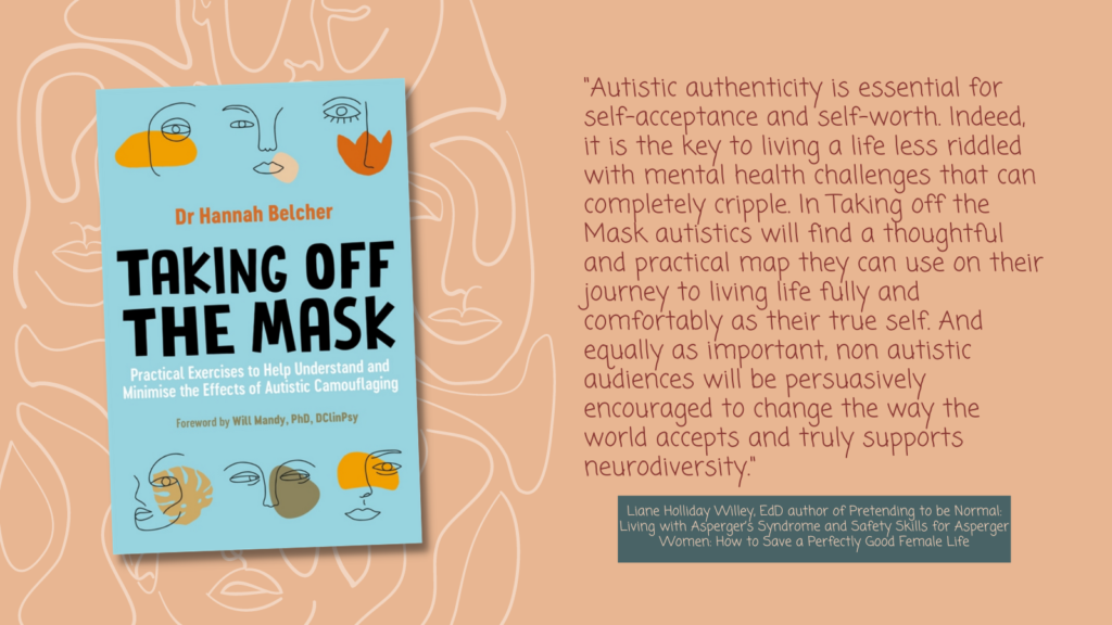 To the left is a cover of Taking Off the Mask by Dr. Hannah Belcher and on the right, there is a review quote from Liane Holliday Willey about the importance of autistic authenticity and how Taking Off the Mask can be used by autistics as "a thoughtful and practical map they can use on their journey to living life fully and comfortably as their true self"